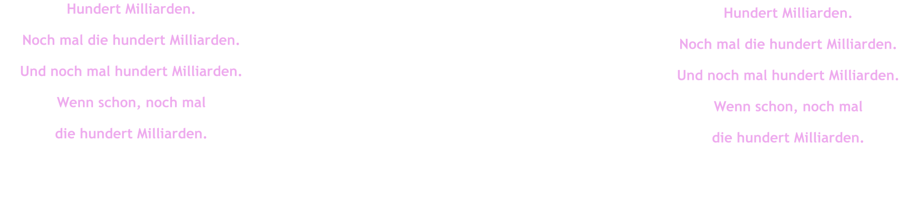 Hundert Milliarden. Noch mal die hundert Milliarden. Und noch mal hundert Milliarden. Wenn schon, noch mal  die hundert Milliarden. Hundert Milliarden. Noch mal die hundert Milliarden. Und noch mal hundert Milliarden. Wenn schon, noch mal  die hundert Milliarden.