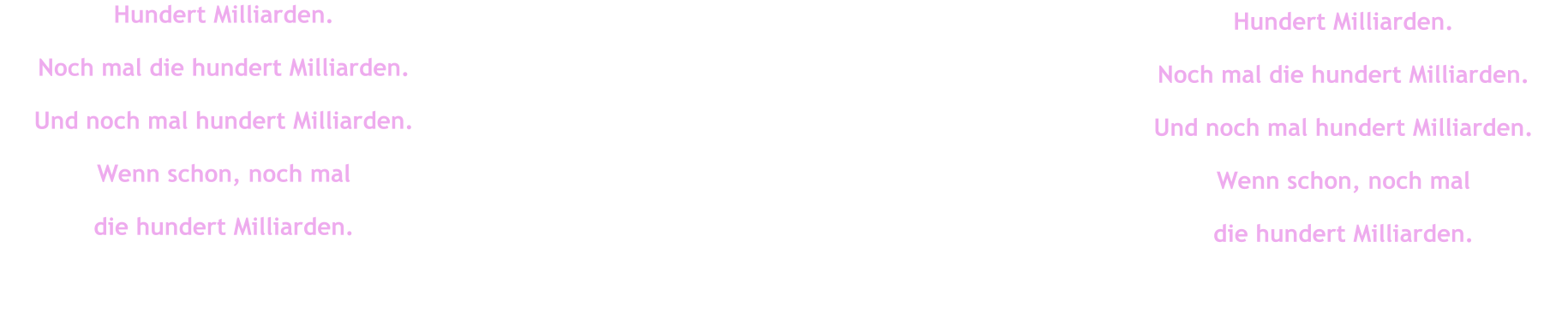 Hundert Milliarden. Noch mal die hundert Milliarden. Und noch mal hundert Milliarden. Wenn schon, noch mal  die hundert Milliarden. Hundert Milliarden. Noch mal die hundert Milliarden. Und noch mal hundert Milliarden. Wenn schon, noch mal  die hundert Milliarden.